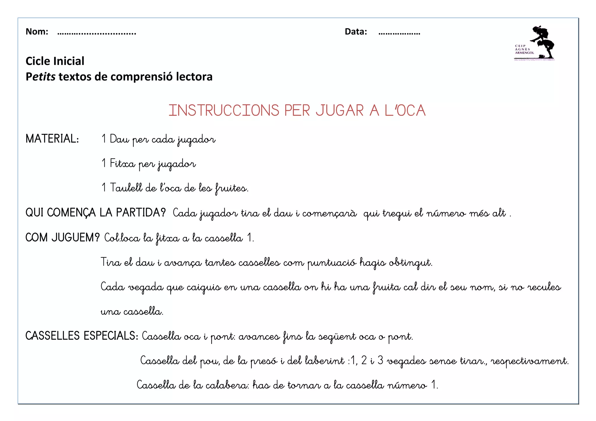 Nom: ………...................... Data: ………………
Cicle Inicial
Petits textos de comprensió lectora
INSTRUCCIONS PERINSTRUCCIONS PERINSTRUCCIONS PERINSTRUCCIONS PER JUGAR A L’OCAJUGAR A L’OCAJUGAR A L’OCAJUGAR A L’OCA
MATERIAL:MATERIAL:MATERIAL:MATERIAL: 1 Dau per cada jugador1 Dau per cada jugador1 Dau per cada jugador1 Dau per cada jugador
1 Fitxa per jugador1 Fitxa per jugador1 Fitxa per jugador1 Fitxa per jugador
1 Taulell de l’oca de les fruites.1 Taulell de l’oca de les fruites.1 Taulell de l’oca de les fruites.1 Taulell de l’oca de les fruites.
QUI COMENÇA LA PARTIDA?QUI COMENÇA LA PARTIDA?QUI COMENÇA LA PARTIDA?QUI COMENÇA LA PARTIDA? Cada jugador tira el dau i començarà qui tregui el número més alt .Cada jugador tira el dau i començarà qui tregui el número més alt .Cada jugador tira el dau i començarà qui tregui el número més alt .Cada jugador tira el dau i començarà qui tregui el número més alt .
COM JUGUEM?COM JUGUEM?COM JUGUEM?COM JUGUEM? Col.loca la fitxa a la cassella 1.Col.loca la fitxa a la cassella 1.Col.loca la fitxa a la cassella 1.Col.loca la fitxa a la cassella 1.
Tira el daTira el daTira el daTira el dau i avança tantes casselles com puntuació hagis obtingut.u i avança tantes casselles com puntuació hagis obtingut.u i avança tantes casselles com puntuació hagis obtingut.u i avança tantes casselles com puntuació hagis obtingut.
Cada vegada que caiguis en una cassella on hi ha una fruita cal dir el seu nom, si no reculesCada vegada que caiguis en una cassella on hi ha una fruita cal dir el seu nom, si no reculesCada vegada que caiguis en una cassella on hi ha una fruita cal dir el seu nom, si no reculesCada vegada que caiguis en una cassella on hi ha una fruita cal dir el seu nom, si no recules
una cassella.una cassella.una cassella.una cassella.
CASSELLES ESPECIALS:CASSELLES ESPECIALS:CASSELLES ESPECIALS:CASSELLES ESPECIALS: Cassella oca i pont: avances fins la següent oca o pont.Cassella oca i pont: avances fins la següent oca o pont.Cassella oca i pont: avances fins la següent oca o pont.Cassella oca i pont: avances fins la següent oca o pont.
CCCCassella del pou, de la presó i del laberint :1, 2 i 3 vegades sense tirar., respectivament.assella del pou, de la presó i del laberint :1, 2 i 3 vegades sense tirar., respectivament.assella del pou, de la presó i del laberint :1, 2 i 3 vegades sense tirar., respectivament.assella del pou, de la presó i del laberint :1, 2 i 3 vegades sense tirar., respectivament.
Cassella de la calabera: has de tornar a la cassella número 1.Cassella de la calabera: has de tornar a la cassella número 1.Cassella de la calabera: has de tornar a la cassella número 1.Cassella de la calabera: has de tornar a la cassella número 1.
 