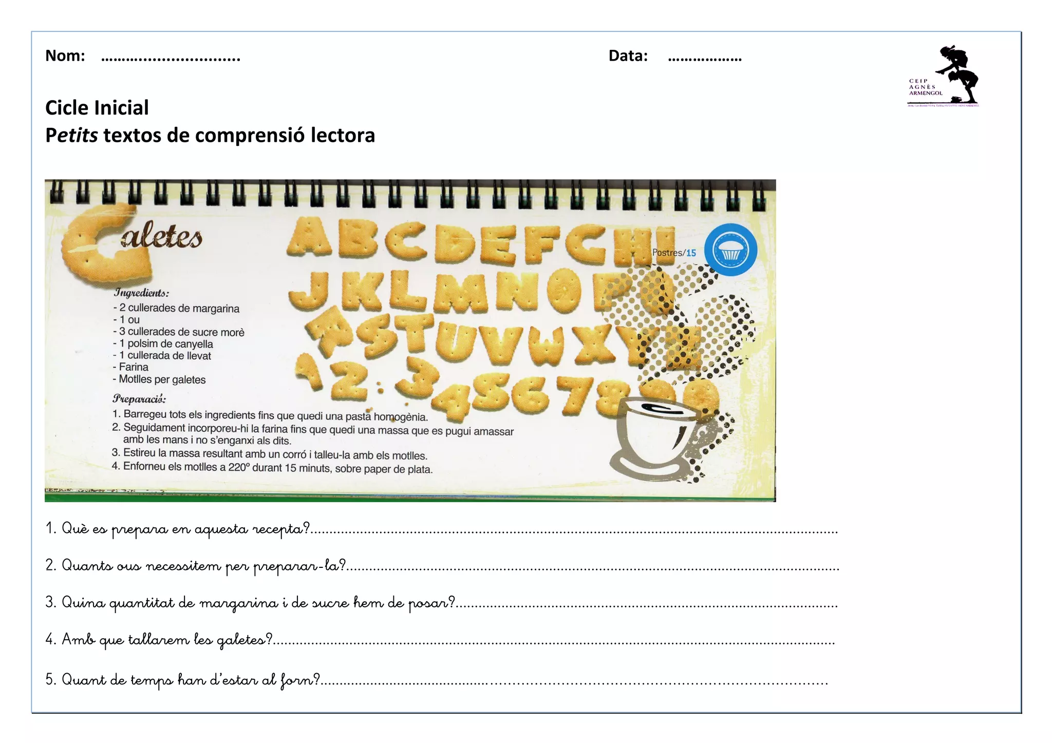 Nom: ………...................... Data: ………………
Cicle Inicial
Petits textos de comprensió lectora
1. Què es prepara en aquesta recepta?..........................................................................................................................................
2. Quants ous necessitem per preparar-la?.................................................................................................................................
3. Quina quantitat de margarina i de sucre hem de posar?....................................................................................................
4. Amb que tallarem les galetes?...................................................................................................................................................
5. Quant de temps han d’estar al forn?........................................................................................................................
 