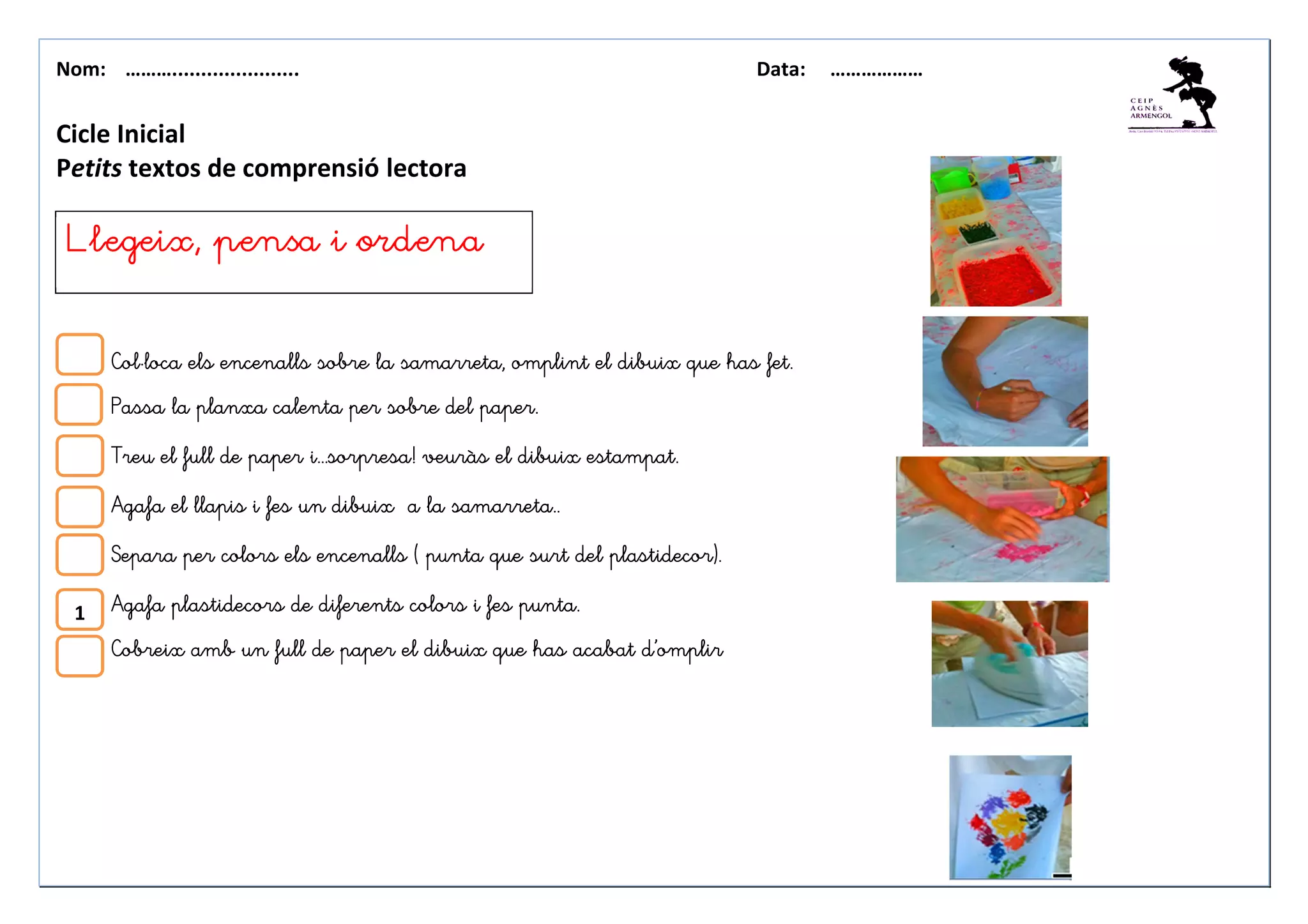 Nom: ………...................... Data: ………………
Cicle Inicial
Petits textos de comprensió lectora
Col·loca els encenalls sobre la samarreta, omplint el dibuix que has fet.Col·loca els encenalls sobre la samarreta, omplint el dibuix que has fet.Col·loca els encenalls sobre la samarreta, omplint el dibuix que has fet.Col·loca els encenalls sobre la samarreta, omplint el dibuix que has fet.
Passa la planxa calenta per sobre del paper.Passa la planxa calenta per sobre del paper.Passa la planxa calenta per sobre del paper.Passa la planxa calenta per sobre del paper.
Treu el full de paper i...sorpresa! veuràs elTreu el full de paper i...sorpresa! veuràs elTreu el full de paper i...sorpresa! veuràs elTreu el full de paper i...sorpresa! veuràs el dibuix estampat.dibuix estampat.dibuix estampat.dibuix estampat.
Agafa el llapis i fes un dibuix a la samarreta..Agafa el llapis i fes un dibuix a la samarreta..Agafa el llapis i fes un dibuix a la samarreta..Agafa el llapis i fes un dibuix a la samarreta..
SeparaSeparaSeparaSepara per colors els encenalls ( punta que surt del plastidecor).per colors els encenalls ( punta que surt del plastidecor).per colors els encenalls ( punta que surt del plastidecor).per colors els encenalls ( punta que surt del plastidecor).
Agafa plastiAgafa plastiAgafa plastiAgafa plastidecors de diferents colors i fesdecors de diferents colors i fesdecors de diferents colors i fesdecors de diferents colors i fes punta.punta.punta.punta.
Cobreix amb un full de paper el dibuix que has acabat d’omplirCobreix amb un full de paper el dibuix que has acabat d’omplirCobreix amb un full de paper el dibuix que has acabat d’omplirCobreix amb un full de paper el dibuix que has acabat d’omplir
Llegeix, pensa i ordenaLlegeix, pensa i ordenaLlegeix, pensa i ordenaLlegeix, pensa i ordena
1
 