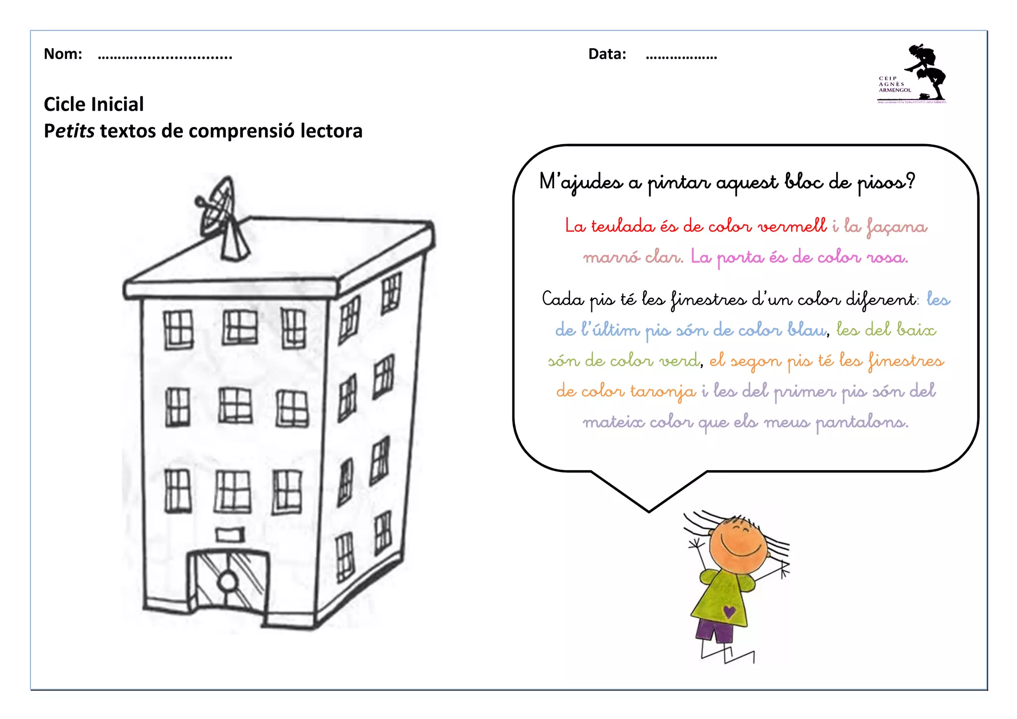 Nom: ………...................... Data: ………………
Cicle Inicial
Petits textos de comprensió lectora
M’ajudes a pintar aquest bloc de pisos?M’ajudes a pintar aquest bloc de pisos?M’ajudes a pintar aquest bloc de pisos?M’ajudes a pintar aquest bloc de pisos?
La teulada és de color vermell i la façanai la façanai la façanai la façana
marró clar.marró clar.marró clar.marró clar. La portaLa portaLa portaLa porta és de color rosa.és de color rosa.és de color rosa.és de color rosa.
Cada pis té les finestres d’un color diferent: lesleslesles
de l’últim pis són de color blaude l’últim pis són de color blaude l’últim pis són de color blaude l’últim pis són de color blau, les del baix
són de color verd, el segon pis té les finestres
de color taronja i les del primer pis són deli les del primer pis són deli les del primer pis són deli les del primer pis són del
mateix color que els meus pantalons.mateix color que els meus pantalons.mateix color que els meus pantalons.mateix color que els meus pantalons.
 