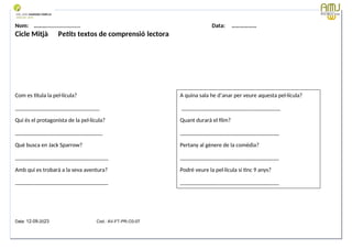 Nom: ………...................... Data: ………………
Cicle Mitjà Petits textos de comprensió lectora
Com es titula la pel·lícula?
_____________________________
Qui és el protagonista de la pel·lícula?
______________________________
Què busca en Jack Sparrow?
________________________________
Amb qui es trobarà a la seva aventura?
________________________________
Data: 12-09-2023 Cod.: AV-FT-PR-O3-07
A quina sala he d’anar per veure aquesta pel·lícula?
__________________________________
Quant durarà el film?
__________________________________
Pertany al gènere de la comèdia?
__________________________________
Podré veure la pel·lícula si tinc 9 anys?
__________________________________
 