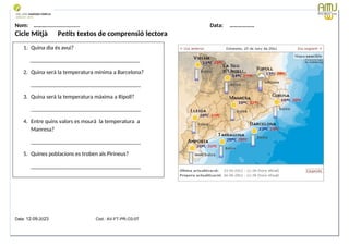 Nom: ………...................... Data: ………………
Cicle Mitjà Petits textos de comprensió lectora
Data: 12-09-2023 Cod.: AV-FT-PR-O3-07
1. Quina dia és avui?
______________________________________
2. Quina serà la temperatura mínima a Barcelona?
______________________________________
3. Quina serà la temperatura màxima a Ripoll?
______________________________________
4. Entre quins valors es mourà la temperatura a
Manresa?
______________________________________
5. Quines poblacions es troben als Pirineus?
______________________________________
 