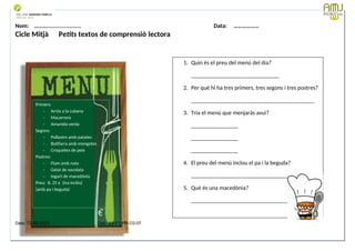 Nom: ………...................... Data: ………………
Cicle Mitjà Petits textos de comprensió lectora
Data: 12-09-2023 Cod.: AV-FT-PR-O3-07
1. Quin és el preu del menú del dia?
______________________________
2. Per què hi ha tres primers, tres segons i tres postres?
__________________________________________
3. Tria el menú que menjaràs avui?
________________
________________
________________
4. El preu del menú inclou el pa i la beguda?
____________________________________
5. Què és una macedònia?
_________________________________
Primers:
- Arròs a la cubana
- Macarrons
- Amanida verda
Segons:
- Pollastre amb patates
- Botifarra amb mongetes
- Croquetes de peix
Postres:
- Flam amb nata
- Gelat de xocolata
- Iogurt de macedònia
Preu: 8, 25 € (iva inclòs)
(amb pa i beguda)
 