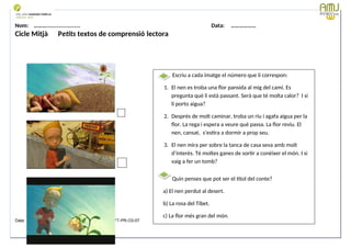 Nom: ………...................... Data: ………………
Cicle Mitjà Petits textos de comprensió lectora
Data: 12-09-2023 Cod.: AV-FT-PR-O3-07
Escriu a cada imatge el número que li correspon:
1. El nen es troba una flor pansida al mig del camí. Es
pregunta què li està passant. Serà que té molta calor? I si
li porto aigua?
2. Després de molt caminar, troba un riu i agafa aigua per la
flor. La rega i espera a veure què passa. La flor reviu. El
nen, cansat, s’estira a dormir a prop seu.
3. El nen mira per sobre la tanca de casa seva amb molt
d’interès. Té moltes ganes de sortir a conèixer el món. I si
vaig a fer un tomb?
Quin penses que pot ser el títol del conte?
a) El nen perdut al desert.
b) La rosa del Tibet.
c) La flor més gran del món.
 