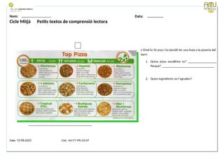 Nom: ………...................... Data: ………………
Cicle Mitjà Petits textos de comprensió lectora
L’Oriol fa 10 anys i ha decidit fer una festa a la pizzeria del
barri.
1. Quina pizza escolliries tu? __________________
Perquè? _________________________________
2. Quins ingredients no t’agraden?
________________________________________
Data: 12-09-2023 Cod.: AV-FT-PR-O3-07
 