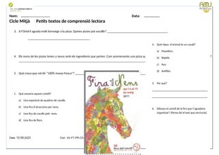 Nom: ………...................... Data: ………………
Cicle Mitjà Petits textos de comprensió lectora
3. A l’Oriol li agrada molt formatge a la pizza. Quines pizzes pot escollir? _______________________________________
________________________________________
4. Els noms de les pizzes tenen a veure amb els ingredients que porten. Com anomenaries una pizza que portés aquests ingredients: poma, mango i pinya?
____________________________________________________________________________________________________________________
5. Què creus que vol dir “100% massa fresca”? ___________________________________________________________________________________
1. Què anuncia aquest cartell?
a) Una exposició de quadres de cavalls.
b) Una fira d’atraccions per nens.
c) Una fira de cavalls pels nens.
d) Una fira de flors.
Data: 12-09-2023 Cod.: AV-FT-PR-O3-07
4. Quin tipus d’animal és un cavall?
a) Mamífers.
b) Rèptils.
c) Aus.
d) Amfibis.
5. Per què?
_______________________________________
_______________________________________
6. Dibuixa el cartell de la fira que t’agradaria
organitzar? (Pensa bé el text que escriuràs)
 