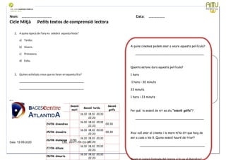 Nom: ………...................... Data: ………………
Cicle Mitjà Petits textos de comprensió lectora
2. A quina època de l’any es celebrà aquesta festa?
a) Tardor.
b) Hivern.
c) Primavera.
d) Estiu.
3. Quines activitats creus que es faran en aquesta fira?
____________________________________________
____________________________________________
Data: 12-09-2023 Cod.: AV-FT-PR-O3-07
Sessió
matí
Sessió tarda
Sessió
golfa
23/06 dijous
16.10 18.10 20.10
22.20
24/06 divendres
16.10 18.10 20.10
22.20
00.30
25/06 dissabte
16.10 18.10 20.10
22.20
00.30
26/06 diumenge 11.50
16.10 18.10 20.10
22.20
27/06 dilluns
16.10 18.10 20.10
22.20
28/06 dimarts
16.10 18.10 20.10
22.20
A quins cinemes podem anar a veure aquesta pel·lícula?
_____________________________________
Quanta estona dura aquesta pel·lícula?
1 hora
1 hora i 30 minuts
33 minuts.
1 hora i 33 minuts
Per què la sessió de nit es diu “sessió golfa”?
_____________________________________
Avui vull anar al cinema i la mare m’ha dit que haig de
ser a casa a les 8. Quina sessió hauré de triar?
___________________________________
Quant et costarà l’entrada del cinema si hi vas el divendres?
 