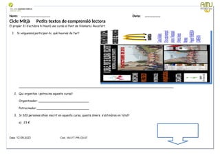 Nom: ………...................... Data: ………………
Cicle Mitjà Petits textos de comprensió lectora
El proper 31 d’octubre hi haurà una cursa al Pont de Vilomara i Rocafort.
1. Si volguessis participar-hi, què hauries de fer?
______________________________________________________________________________________
2. Qui organitza i patrocina aquesta cursa?
Organitzador: ____________________________
Patrocinador:_____________________________
3. Si 320 persones s’han inscrit en aquesta cursa, quants diners s’obtindran en total?
a) 23 €
Data: 12-09-2023 Cod.: AV-FT-PR-O3-07
 