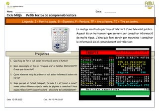 Nom: ………...................... Data: ………………
Cicle Mitjà Petits textos de comprensió lectora
Llegenda: J = Partits jugats, G = Guanyats, P = Perduts, TF = tirs a favors, TC = Tirs en contra.
La imatge mostrada pertany al teletext d’una televisió publica.
Aquest és un instrument que serveix per consultar informació
de molts tipus. L’eina que fem servir per moure’ns i consultar
la informació és el comandament del televisor.
Preguntes
1. Què haig de fer si vull saber informació sobre el futbol?
2. Quin descompte et fan si “truques ara” al telèfon 902.123.077?
Creus que és veritat?
3. Quins números haig de prèmer si vull saber informació sobre els
ral·lis?
4. Saps perquè el futbol, bàsquet, formula 1 i el “minut a minut”
tenen colors diferents que la resta de pàgines a consultar? Veus
alguna relació entre aquests colors i els colors del comandament?
Data: 12-09-2023 Cod.: AV-FT-PR-O3-07
 
