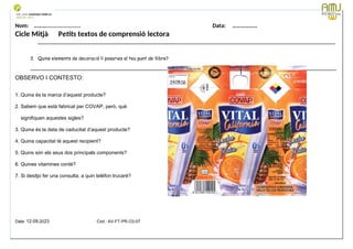 Nom: ………...................... Data: ………………
Cicle Mitjà Petits textos de comprensió lectora
_______________________________________________________________________________________________________
3. Quins elements de decoració li posaries al teu punt de llibre?
__________________________________________________________________________________________________________
OBSERVO I CONTESTO:
1. Quina és la marca d’aquest producte?
2. Sabem que està fabricat per COVAP, però, què
signifiquen aquestes sigles?
3. Quina és la data de caducitat d’aquest producte?
4. Quina capacitat té aquest recipient?
5. Quins són els seus dos principals components?
6. Quines vitamines conté?
7. Si desitjo fer una consulta, a quin telèfon trucaré?
Data: 12-09-2023 Cod.: AV-FT-PR-O3-07
 