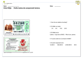Nom: ………...................... Data: ………………
Cicle Mitjà Petits textos de comprensió lectora
OBSERVO I CONTESTO:
1. Quin dia se celebra el sorteig?
2. El bitllet va costar:
3 € 6 € 10 € 20 €
3. El bitllet és de:
Loteria – Cupó de la ONCE - Rifa d’una panera
4. A quina ciutat es va comprar el bitllet?
5. El premi especial és de:
12.000 € 600.000 € 2.940.000 € 60 €
Data: 12-09-2023 Cod.: AV-FT-PR-O3-07
 