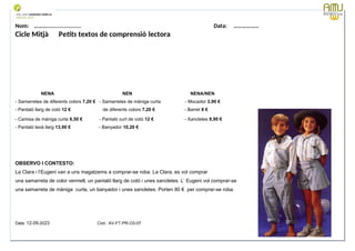 Nom: ………...................... Data: ………………
Cicle Mitjà Petits textos de comprensió lectora
NENA NEN NENA/NEN
- Samarretes de diferents colors 7,20 € - Samarretes de màniga curta - Mocador 3,90 €
- Pantaló llarg de cotó 12 € de diferents colors 7,20 € - Barret 8 €
- Camisa de màniga curta 6,50 € - Pantaló curt de cotó 12 € - Xancletes 9,90 €
- Pantaló texà llarg 13,90 € - Banyador 10,20 €
OBSERVO I CONTESTO:
La Clara i l’Eugeni van a uns magatzems a comprar-se roba. La Clara, es vol comprar
una samarreta de color vermell, un pantaló llarg de cotó i unes xancletes. L’ Eugeni vol comprar-se
una samarreta de màniga curta, un banyador i unes xancletes. Porten 80 € per comprar-se roba.
Data: 12-09-2023 Cod.: AV-FT-PR-O3-07
 