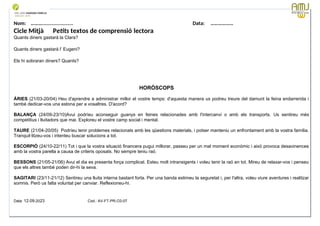 Nom: ………...................... Data: ………………
Cicle Mitjà Petits textos de comprensió lectora
Quants diners gastarà la Clara?
Quants diners gastarà l’ Eugeni?
Els hi sobraran diners? Quants?
HORÒSCOPS
ÀRIES (21/03-20/04) Heu d'aprendre a administrar millor el vostre temps: d'aquesta manera us podreu treure del damunt la feina endarrerida i
també dedicar-vos una estona per a vosaltres. D'acord?
BALANÇA (24/09-23/10)Avui podríeu aconseguir guanys en feines relacionades amb l'intercanvi o amb els transports. Us sentireu més
competitius i lluitadors que mai. Exploreu el vostre camp social i mental.
TAURE (21/04-20/05) Podríeu tenir problemes relacionats amb les qüestions materials, i potser manteniu un enfrontament amb la vostra família.
Tranquil·litzeu-vos i intenteu buscar solucions a tot.
ESCORPIÓ (24/10-22/11) Tot i que la vostra situació financera pugui millorar, passeu per un mal moment econòmic i això provoca desavinences
amb la vostra parella a causa de criteris oposats. No sempre teniu raó.
BESSONS (21/05-21/06) Avui el dia es presenta força complicat. Esteu molt intransigents i voleu tenir la raó en tot. Mireu de relaxar-vos i penseu
que els altres també poden dir-hi la seva.
SAGITARI (23/11-21/12) Sentireu una lluita interna bastant forta. Per una banda estimeu la seguretat i, per l'altra, voleu viure aventures i realitzar
somnis. Però us falta voluntat per canviar. Reflexioneu-hi.
Data: 12-09-2023 Cod.: AV-FT-PR-O3-07
 