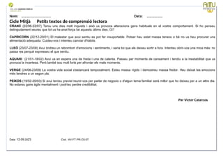 Nom: ………...................... Data: ………………
Cicle Mitjà Petits textos de comprensió lectora
CRANC (22/06-22/07) Teniu uns dies molt inquiets i això us provoca alteracions gens habituals en el vostre comportament. Si ho penseu
detingudament veureu que tot us ha anat força bé aquests últims dies. Oi?
CAPRICORN (22/12-20/01) El malestar que avui sentiu es pot fer insuportable. Potser heu estat massa tensos o bé no us heu procurat una
alimentació adequada. Cuideu-vos i intenteu canviar d'hàbits.
LLEÓ (23/07-23/08) Avui tindreu un rebombori d'emocions i sentiments, i seria bo que els deixeu sortir a fora. Intenteu obrir-vos una mica més: no
passa res perquè expresseu el que sentiu.
AQUARI (21/01-18/02) Avui us en espera una de freda i una de calenta. Passeu per moments de cansament i tendiu a la inestabilitat que us
provoca la incertesa. Però també sou molt forts per afrontar els mals moments.
VERGE (24/08-23/09) La vostra vida social s'estancarà temporalment. Esteu massa rígids i demostreu massa fredor. Heu deixat les emocions
més tendres a un segon pla.
PEIXOS (19/02-20/03) Si avui teníeu previst reunir-vos per parlar de negocis o d'algun tema familiar serà millor que ho deixeu per a un altre dia.
No estareu gaire àgils mentalment i podríeu perdre credibilitat.
Per Víctor Catarcos
Data: 12-09-2023 Cod.: AV-FT-PR-O3-07
 