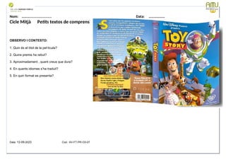 Nom: ………...................... Data: ………………
Cicle Mitjà Petits textos de comprensió lectora
OBSERVO I CONTESTO:
1. Quin és el títol de la pel·lícula?
2. Quins premis ha rebut?
3. Aproximadament , quant creus que dura?
4. En quants idiomes s’ha traduit?
5. En quin format es presenta?
Data: 12-09-2023 Cod.: AV-FT-PR-O3-07
 