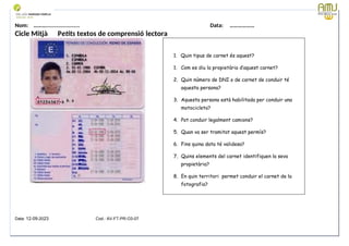 Nom: ………...................... Data: ………………
Cicle Mitjà Petits textos de comprensió lectora
Data: 12-09-2023 Cod.: AV-FT-PR-O3-07
1. Quin tipus de carnet és aquest?
1. Com es diu la propietària d’aquest carnet?
2. Quin número de DNI o de carnet de conduir té
aquesta persona?
3. Aquesta persona està habilitada per conduir una
motocicleta?
4. Pot conduir legalment camions?
5. Quan va ser tramitat aquest permís?
6. Fins quina data té validesa?
7. Quins elements del carnet identifiquen la seva
propietària?
8. En quin territori permet conduir el carnet de la
fotografia?
 