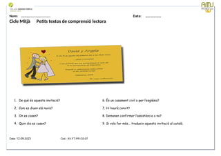 Nom: ………...................... Data: ………………
Cicle Mitjà Petits textos de comprensió lectora
1. De què és aquesta invitació? 6. És un casament civil o per l’església?
2. Com es diuen els nuvis? 7. Hi haurà convit?
3. On es casen? 8. Demanen confirmar l’assistència o no?
4. Quin dia es casen? 9. Si vols fer més... tradueix aquesta invitació al català.
Data: 12-09-2023 Cod.: AV-FT-PR-O3-07
 