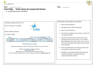Nom: ………...................... Data: ………………
Cicle Mitjà Petits textos de comprensió lectora
5. A quina hora serà la cerimònia?
Data: 12-09-2023 Cod.: AV-FT-PR-O3-07
Calendari d'obertura del Parc 2011
del 21 de maig a l'11 setembre
Horari d'obertura del parc
de 10:00 a 19:00h
PreusDia sencerMigdia a partir de les 14:00h.Adult +1,40m. (alçada)20,50€Adult +1,40m.
(alçada)16,50€Nen de 1m a 1.40m. (alçada)15,00€Nen de 1m a 1.40m. (alçada)13,00€Nen -1,00m.
(alçada)GratuïtNen -1,00m. (alçada)Gratuït+65 anys15,00€+65 anys13.00€Carnet Jove18,00€Carnet
Jove18,00€Carnet de temporadaAdult +1,40m. (alçada)90,00€Nen de 1m a 1.40m. (alçada)70.00€
Ofertes especials per a grups
Només amb reserva prèvia. Mínim de 25 persones. Informeu-vos al 93 751 45 53
Oferta no acumulable amb altres promocions
Oferta escolar 2011
Oferta escolar fins el 23 de juny de 2011 amb reserva prèvia.
Per a més informació truqueu al 93 751 45 53 o demaneu informació a info@illafantasia.com
VOLEM ANAR AL PARC AQUÀTIC ILLA FANTASIA:
1. Quina és l’adreça del parc?
2. Està obert tot l’any? Què t’ho fa pensar?
3. Quin és l’horari d’obertura?
4. Si hi vull anar a celebrar el meu aniversari , que és el 20
de maig, estarà obert?
5. Hi vull anar amb el meu pare, la meva mare, el meu
germà gran que té 12 anys i mesura 1´5m, i la meva
germana petita que té 5 anys i mesura 1,2m. Jo tinc 11
anys i faig 1,5m d’alçada. Quin import haurem de pagar
per les entrades?
6. El meu àvi també vol venir, ell té 70 anys. Quant val la
seva entrada si només ve per la tarda?
7. Si tingués un carnet de temporada hi podria anar tots
els dies que està obert. Els caps de setmana no
tanquen. Quants dies són això?
 