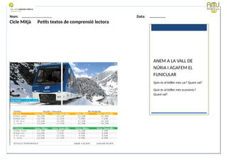 Nom: ………...................... Data: ………………
Cicle Mitjà Petits textos de comprensió lectora
Data: 12-09-2023 Cod.: AV-FT-PR-O3-07
ANEM A LA VALL DE
NÚRIA I AGAFEM EL
FUNICULAR
Quin és el bitllet més car? Quant val?
Quin és el bitllet més econòmic?
Quant val?
 