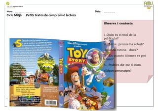 Nom: ………...................... Data: ………………
Cicle Mitjà Petits textos de comprensió lectora
Data: 12-09-2023 Cod.: AV-FT-PR-O3-07
Observa i contesta
1.Quin és el títol de la
pel·lícula?
2. Quins premis ha rebut?
Quanta estona dura?
3. En quants idiomes es pot
veure?
4. Podries dir-me el nom
d’alguns personatges?
 