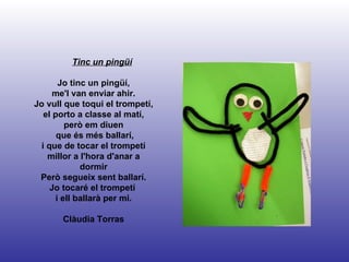 Tinc un pingüí Jo tinc un pingüí, me'l van enviar ahir. Jo vull que toqui el trompetí, el porto a classe al matí, però em diuen que és més ballarí, i que de tocar el trompetí millor a l'hora d'anar a dormir Però segueix sent ballarí. Jo tocaré el trompetí  i ell ballarà per mi. Clàudia Torras 