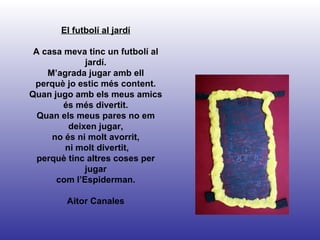El futbolí al jardí A casa meva tinc un futbolí al jardí. M’agrada jugar amb ell perquè jo estic més content. Quan jugo amb els meus amics és més divertit. Quan els meus pares no em deixen jugar, no és ni molt avorrit, ni molt divertit, perquè tinc altres coses per jugar com l’Espiderman. Aitor Canales 