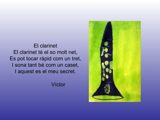 Víctor El clarinet El clarinet té el so molt net, Es pot tocar ràpid com un tret, I sona tant bé com un caset, I aquest es el meu secret. 