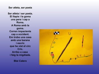 Ser atleta, ser poeta Ser atleta i ser poeta. El llapis i la goma una pera i cap a Roma. A Roma amb la goma. Corren impacients cap a occident. Em trobo una casa amb una barana i escric que he vist el circ Cric. Arribo a casa  i faig la migdiada. Blai Calero 