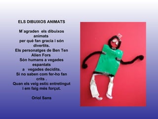 ELS DIBUIXOS ANIMATS M`agraden  els dibuixos animats  per què fan gracia i són divertits. Els personatges de Ben Ten Alien Fors  Són humans a vegades espantats a  vegades decidits. Si no saben com fer-ho fan crits . Quan els veig estic entretingut i em faig més forçut. Oriol Sans 