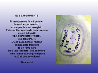 ELS EXPERIMENTS El meu pare és físic i químic,  és molt experimentat,  cosa que és molt arreglat ! Estic molt contenta de tenir un pare eixerit i divertit. ELS EXPERIMENTS DEL DEL MEU PARE D'una cosa llarga i rodona el meu pare treu fum i té un ferro llarg  amb uns foradets  que enamora  i amb la musiqueta que hi posa això sí que emociona! Aina Nadal 