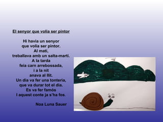 Noa Luna Sauer El senyor que volia ser pintor Hi havia un senyor que volia ser pintor. Al matí, treballava amb un salta-martí. A la tarda feia carn arrebossada, i a la nit anava al llit. Un dia va fer una tonteria, que va durar tot el dia. Es va fer famós I aquest conte ja s’ha fos . 