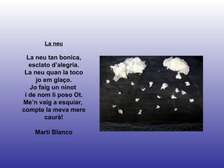 La neu La neu tan bonica, esclato d’alegria. La neu quan la toco jo em glaço. Jo faig un ninot  i de nom li poso Ot. Me’n vaig a esquiar,  compte la meva mere caurà! Martí Blanco 
