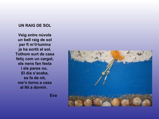 Eva UN RAIG DE SOL Veig entre núvols un bell raig de sol per fi m’il·lumina ja ha sortit el sol. Tothom surt de casa feliç com un cargol, els nens fan festa i els pares no.  El dia s’acaba, es fa de nit, me’n torno a casa al llit a dormir.   