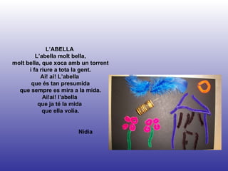 Nídia L’ABELLA  L’abella molt bella, molt bella, que xoca amb un torrent i fa riure a tota la gent. Ai! ai! L’abella  que és tan presumida que sempre es mira a la mida. Ai!ai! l’abella  que ja té la mida  que ella volia. 