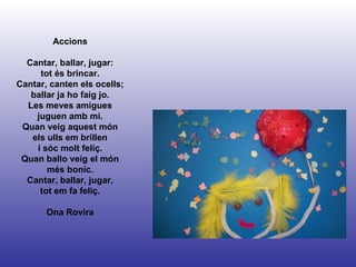 Accions Cantar, ballar, jugar: tot és brincar. Cantar, canten els ocells; ballar ja ho faig jo. Les meves amigues juguen amb mi. Quan veig aquest món els ulls em brillen i sóc molt feliç. Quan ballo veig el món més bonic. Cantar, ballar, jugar, tot em fa feliç. Ona Rovira 