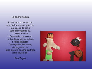 La pedra màgica Era fa molt o poc temps una pedra amb un gran do: feia coses de debò però de vegades no. Li deies mosca i n’apareixia una de cop. I si ho deies per fer-la fora, li feies pataplof! De vegades feia nosa, de vegades no. Mira que ets pesada pedreta amb aquest do! Pau Pagès 