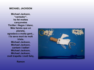 MICHAEL JACKSON Michael Jackson, “cantador”, ha fet moltes cançonetes Thriller i Negre i blanc. Més famós que un planeta, agradava a molta gent... I la seva mort és molt trista. Michael Jackson, Michael Jackson, cantant i ballarí Michael Jackson, Michael Jackson, molt trapella i molt feliç.  Ramon 