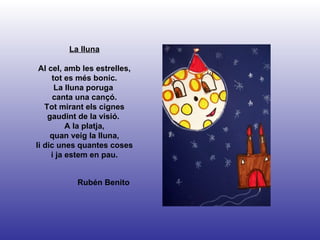 Rubén Benito La lluna Al cel, amb les estrelles, tot es més bonic. La lluna poruga  canta una cançó. Tot mirant els cignes gaudint de la visió.  A la platja, quan veig la lluna, li dic unes quantes coses i ja estem en pau. 