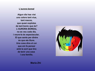 L’aurora boreal Algun dia has vist uns colors tant vius, tant macos, que quasi explotes de tant bonic que és? L’AURORA BOREAL no es veu cada dia, i veure-la és espectacular,  El que sents per dintre és que ets lliure. Una cosa dins el cor que em fa pensar amb la sort que tinc de tenir una casa  i una família. Maria Zhi 