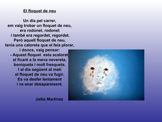 Jaike Martínez El floquet de neu Un dia pel carrer, em vaig trobar un floquet de neu, era rodonet, rodonet i també era regordet, regordet. Però aquell floquet de neu, tenia una caloreta que el feia plorar, i doncs, vaig pensar: - Aquest floquet  esta acalorat, el ficaré a la meva nevereta, boniqueta i molt fresqueta. I al dia següent al matí el floquet de neu va fugir. Es va desfer lentament i va anar desapareixent. 