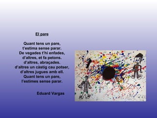 Eduard Vargas El pare Quant tens un pare, t’estima sense parar. De vegades t’hi enfades, d’altres, et fa petons. d’altres, abraçades. d’altres un càstig cau potser, d’altres jugues amb ell. Quant tens un pare, l’estimes sense parar. 