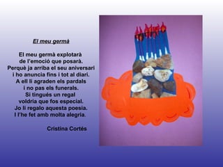 Cristina Cortés El meu germà El meu germà explotarà  de l’emoció que posarà. Perquè ja arriba el seu aniversari i ho anuncia fins i tot al diari. A ell li agraden els pardals i no pas els funerals. Si tingués un regal  voldria que fos especial. Jo li regalo aquesta poesia. I l’he fet amb molta alegria .  