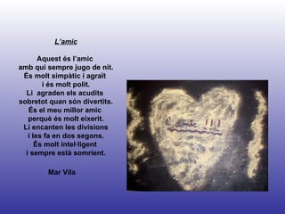 Mar Vila L’amic Aquest és l’amic  amb qui sempre jugo de nit. És molt simpàtic i agraït  i és molt polit. Li  agraden els acudits  sobretot quan són divertits. És el meu millor amic  perquè és molt eixerit. Li encanten les divisions i les fa en dos segons. És molt intel·ligent  i sempre està somrient. 