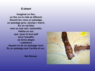 Nel Gómez El desert Imaginat un lloc, un lloc on la vida es diferent. Davant teu veus un paisatge, un paisatge groc, taronja i marró. En un cel blau com un mar net i carismàtic. Habita un sol, que  quan la teva pell toca l’escalfor es torna alegre i saltadora. Aquest no és un paisatge mort. És un paisatge que t’arriba al cor.  
