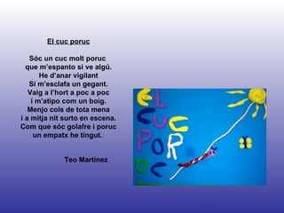 Teo Martínez El cuc poruc Sóc un cuc molt poruc  que m’espanto si ve algú. He d’anar vigilant Si m’esclafa un gegant. Vaig a l’hort a poc a poc i m’atipo com un boig. Menjo cols de tota mena i a mitja nit surto en escena. Com que sóc golafre i poruc un empatx he tingut.  