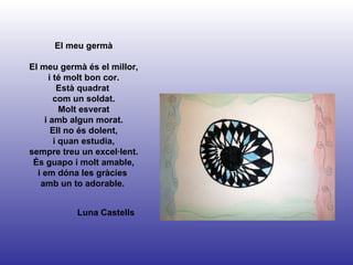 Luna Castells El meu germà El meu germà és el millor, i té molt bon cor. Està quadrat  com un soldat. Molt esverat i amb algun morat. Ell no és dolent, i quan estudia, sempre treu un excel·lent. És guapo i molt amable, i em dóna les gràcies  amb un to adorable.  