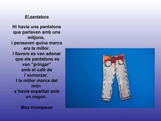 El pantalons Hi havia uns pantalons que parlaven amb uns mitjons,  i pensaven quina marca era la millor. I llavors es van adonar que els pantalons es van “pringar” amb el cafè de l`esmorzar.  I la millor marca del món  s`havia espatllat amb un segon.  Max thompson 
