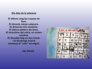 Jan Vernet Els dies de la setmana El dilluns veig les cuques de llum. El dimarts menjo calamars. El dimecres tinc tenebres. El dijous pasturo els bous. El divendres del volcà, en surten cendres. El dissabte faig un bon tracte. I el diumenge avorrit comença el “cole” tot seguit. 