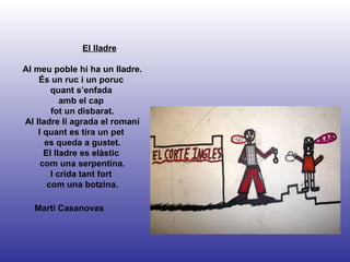 Martí Casanovas El lladre Al meu poble hi ha un lladre. És un ruc i un poruc  quant s’enfada  amb el cap  fot un disbarat. Al lladre li agrada el romaní I quant es tira un pet  es queda a gustet. El lladre es elàstic  com una serpentina. I crida tant fort  com una botzina. 