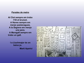 Martí Aparici Parades de metro Al Clot sempre em trobo l’Ot el bruixot. A Naves sempre em menjo pastanagues. A la Sagrera em menjo una pera. A Maragall sempre em trobo un gall.  I a Lluchmajor és on baixo jo.  